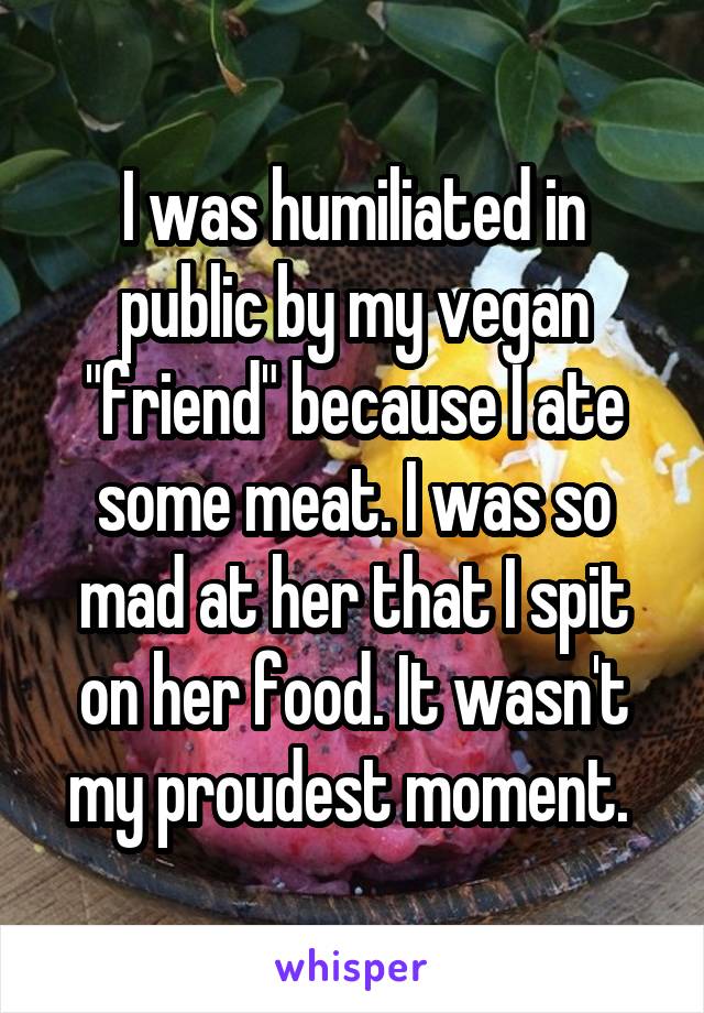 I was humiliated in public by my vegan "friend" because I ate some meat. I was so mad at her that I spit on her food. It wasn't my proudest moment. 