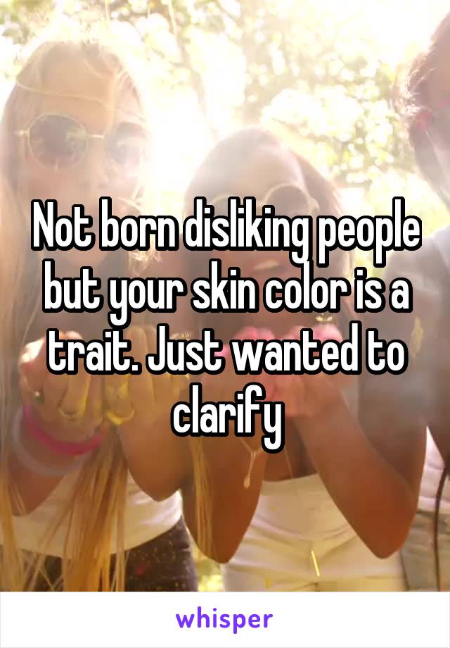Not born disliking people but your skin color is a trait. Just wanted to clarify