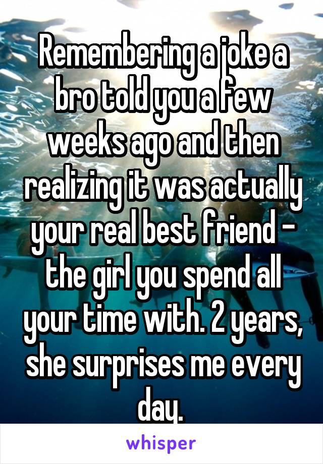 Remembering a joke a bro told you a few weeks ago and then realizing it was actually your real best friend - the girl you spend all your time with. 2 years, she surprises me every day. 