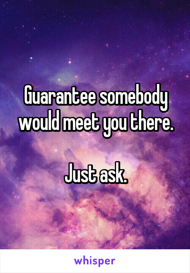 Guarantee somebody would meet you there.

Just ask.