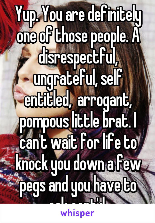 Yup. You are definitely one of those people. A disrespectful, ungrateful, self entitled,  arrogant, pompous little brat. I can't wait for life to knock you down a few pegs and you have to ask cont'd 