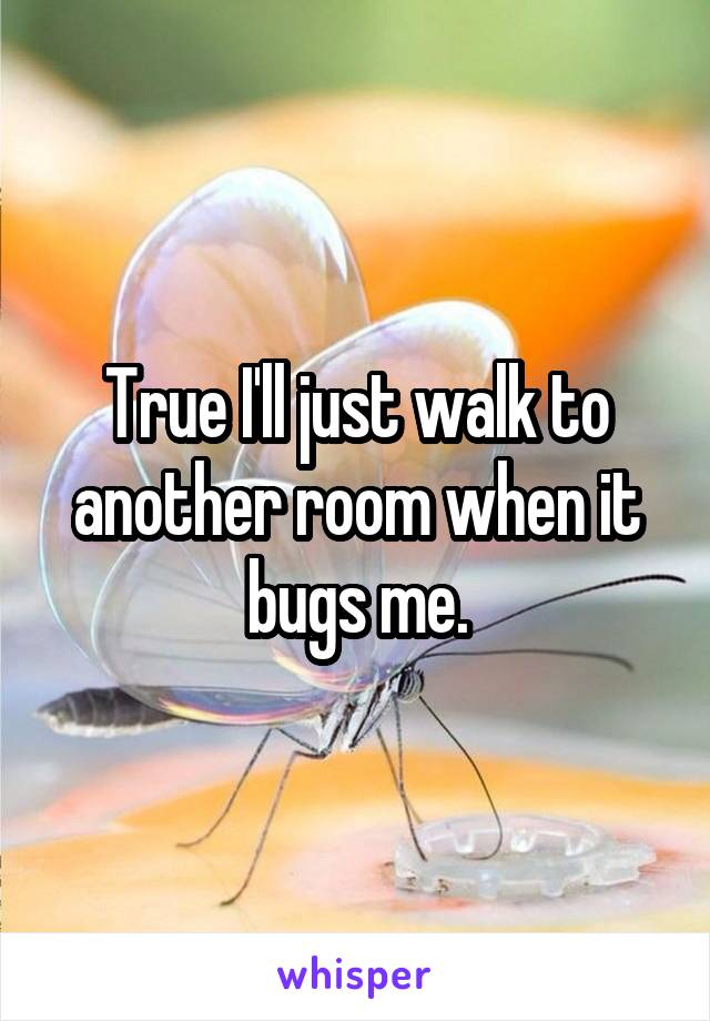 True I'll just walk to another room when it bugs me.