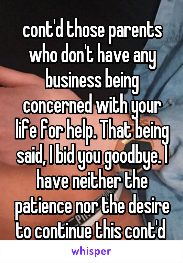 cont'd those parents who don't have any business being concerned with your life for help. That being said, I bid you goodbye. I have neither the patience nor the desire to continue this cont'd 