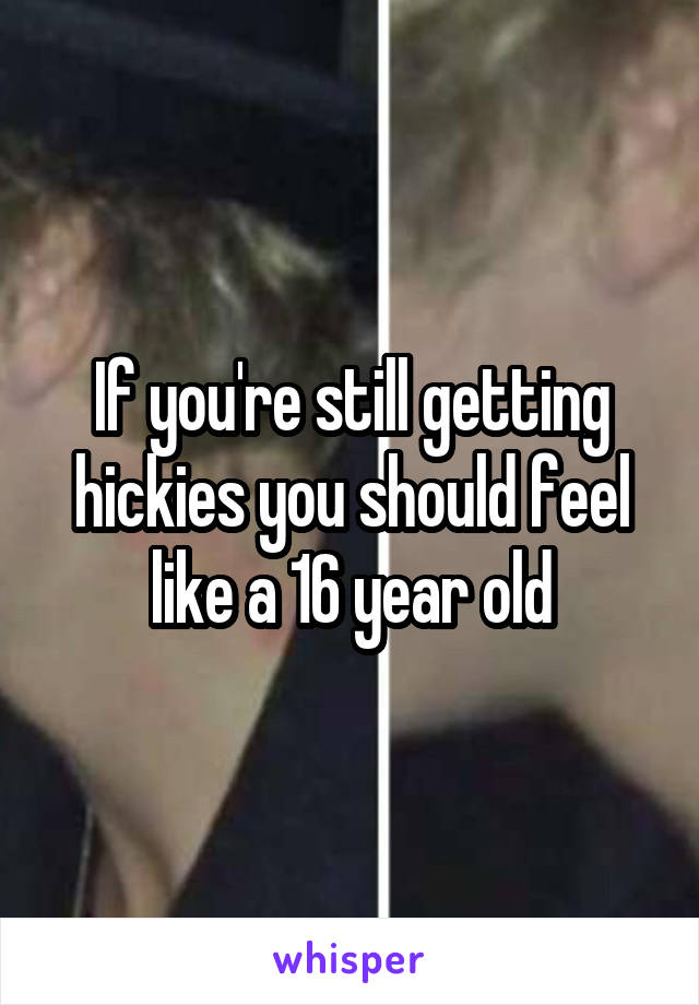 If you're still getting hickies you should feel like a 16 year old