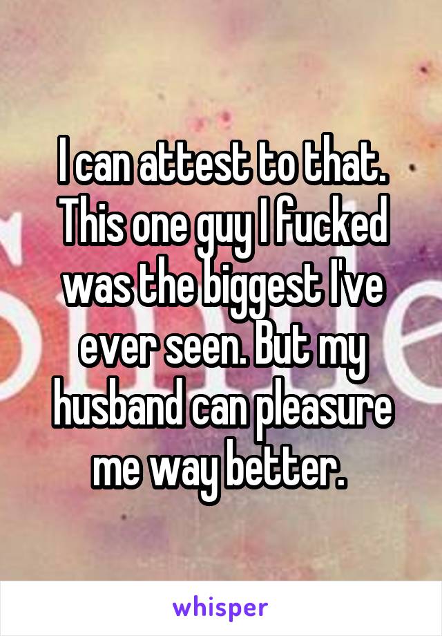I can attest to that. This one guy I fucked was the biggest I've ever seen. But my husband can pleasure me way better. 