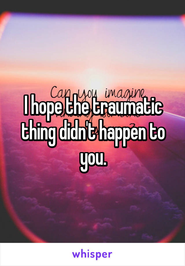 I hope the traumatic thing didn't happen to you.