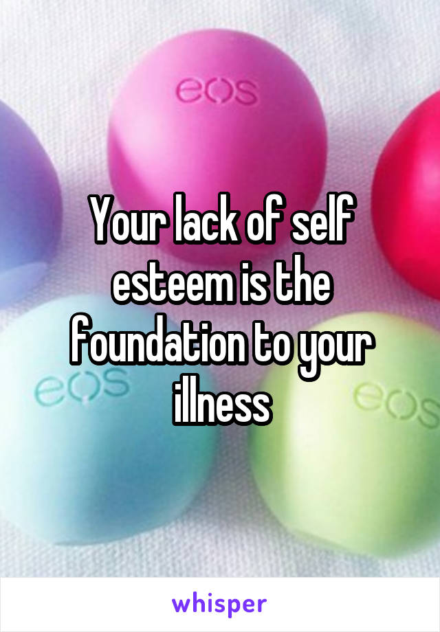 Your lack of self esteem is the foundation to your illness