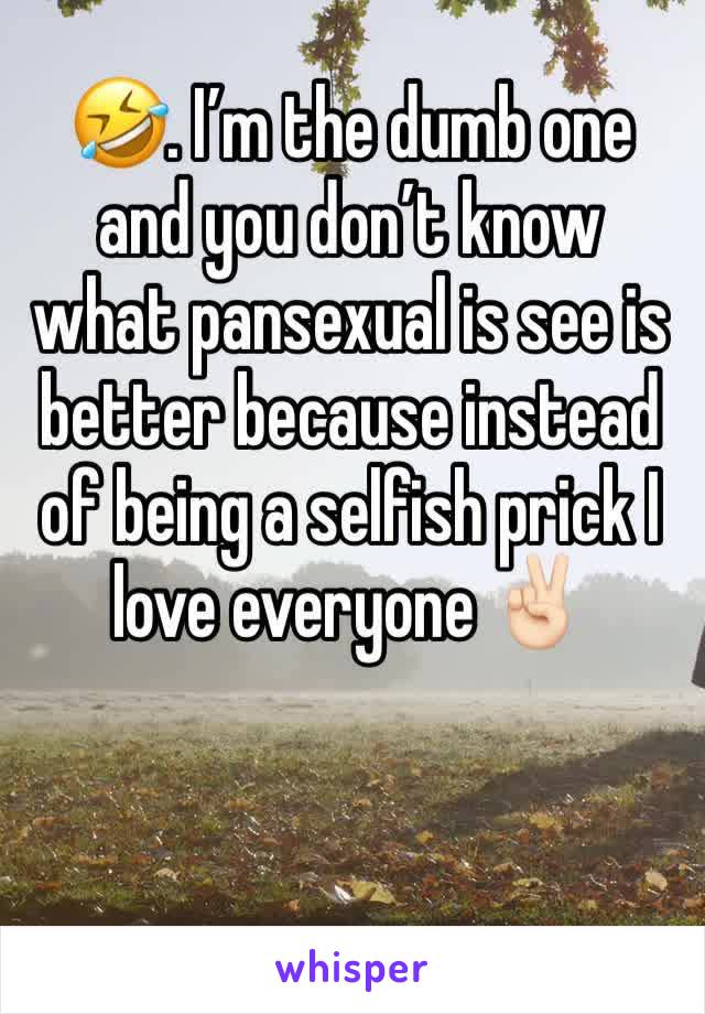 🤣. I’m the dumb one and you don’t know what pansexual is see is better because instead of being a selfish prick I love everyone ✌🏻