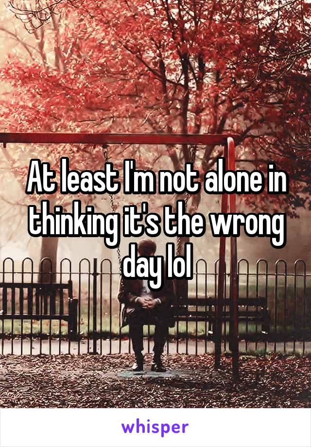 At least I'm not alone in thinking it's the wrong day lol