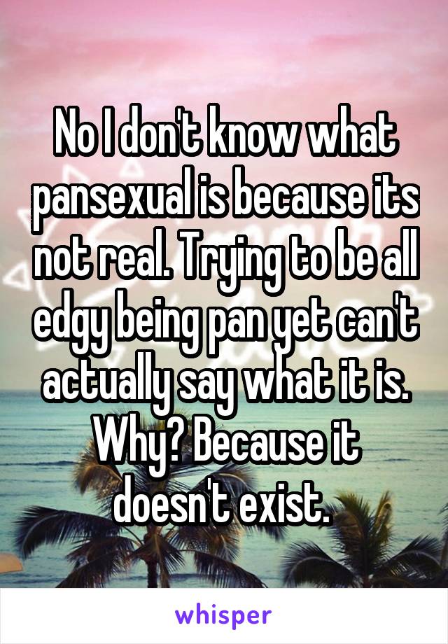 No I don't know what pansexual is because its not real. Trying to be all edgy being pan yet can't actually say what it is. Why? Because it doesn't exist. 