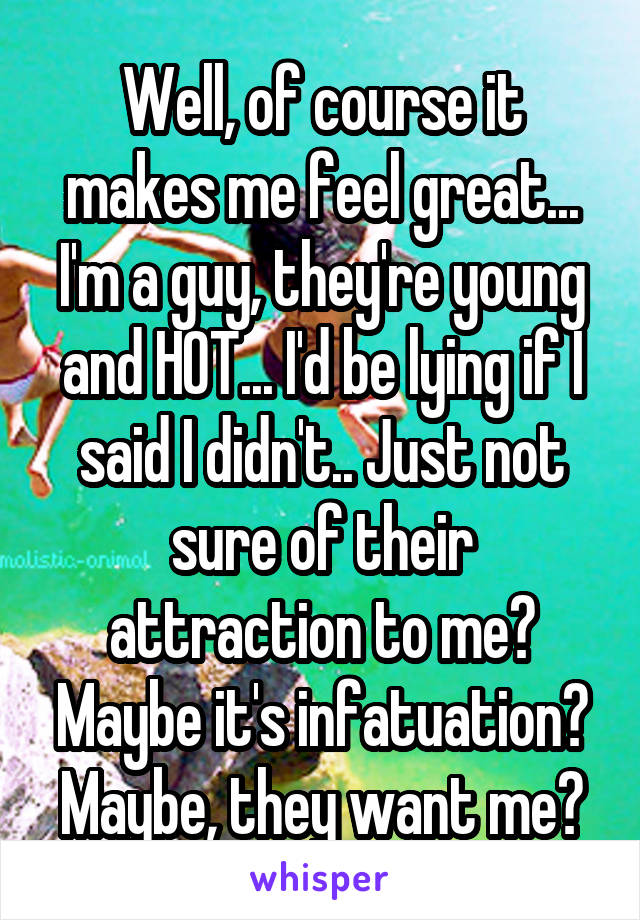 Well, of course it makes me feel great... I'm a guy, they're young and HOT... I'd be lying if I said I didn't.. Just not sure of their attraction to me? Maybe it's infatuation? Maybe, they want me?