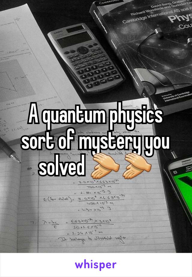 A quantum physics sort of mystery you solved 👏👏