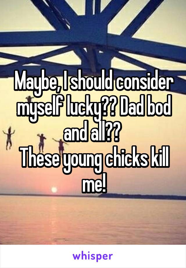 Maybe, I should consider myself lucky?? Dad bod and all?? 
These young chicks kill me!