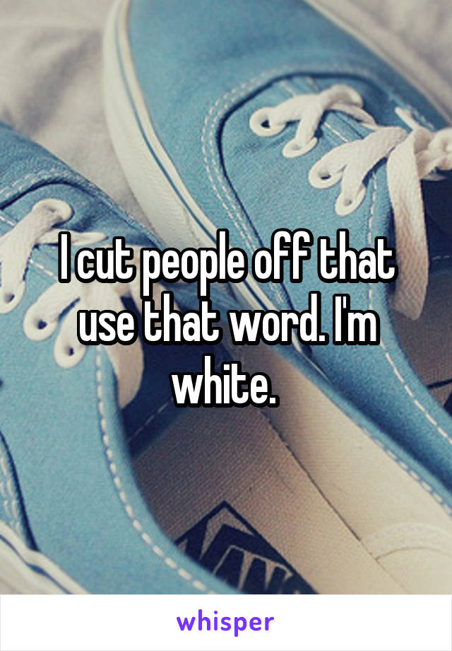 I cut people off that use that word. I'm white. 