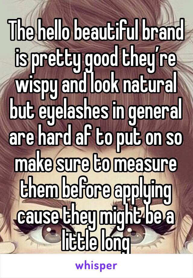 The hello beautiful brand is pretty good they’re wispy and look natural but eyelashes in general are hard af to put on so make sure to measure them before applying cause they might be a little long 