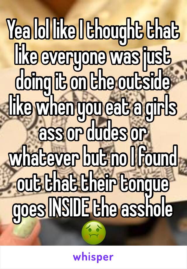 Yea lol like I thought that like everyone was just doing it on the outside like when you eat a girls ass or dudes or whatever but no I found out that their tongue goes INSIDE the asshole 🤢