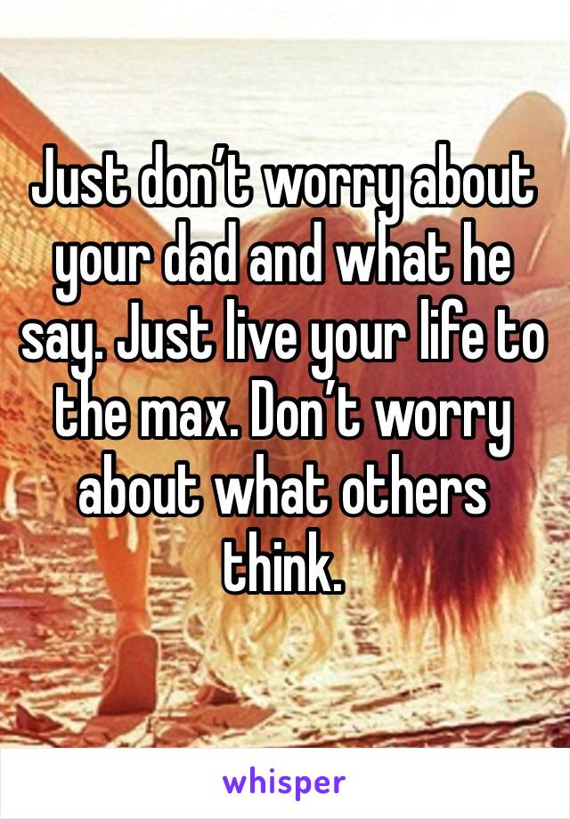 Just don’t worry about your dad and what he say. Just live your life to the max. Don’t worry about what others think.