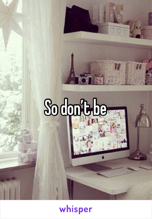 So don’t be 