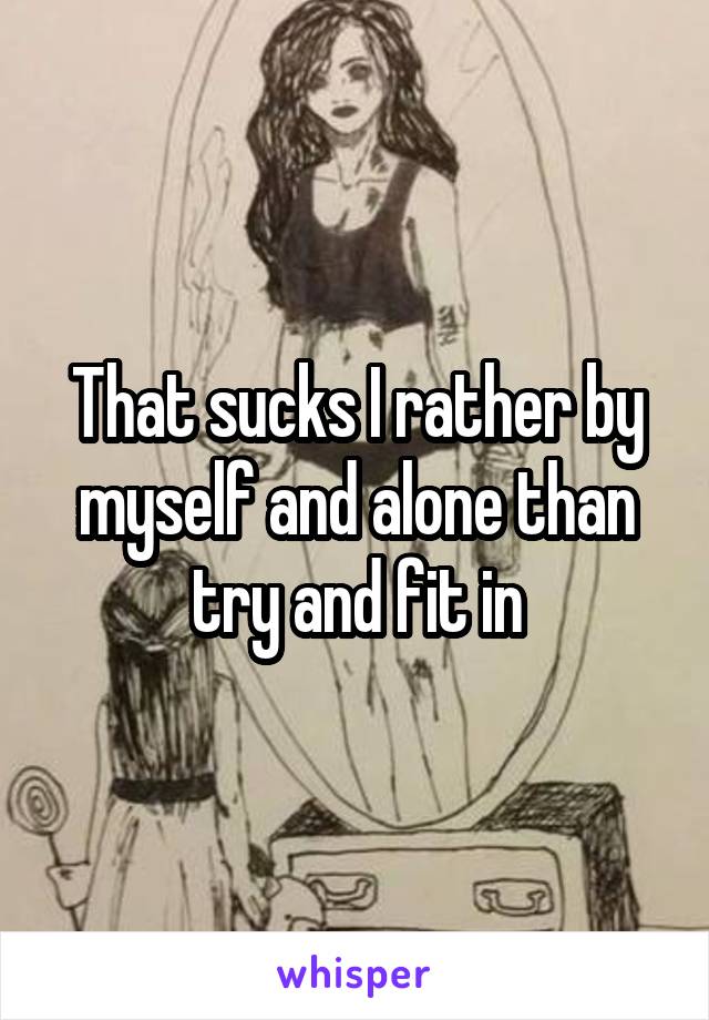 That sucks I rather by myself and alone than try and fit in
