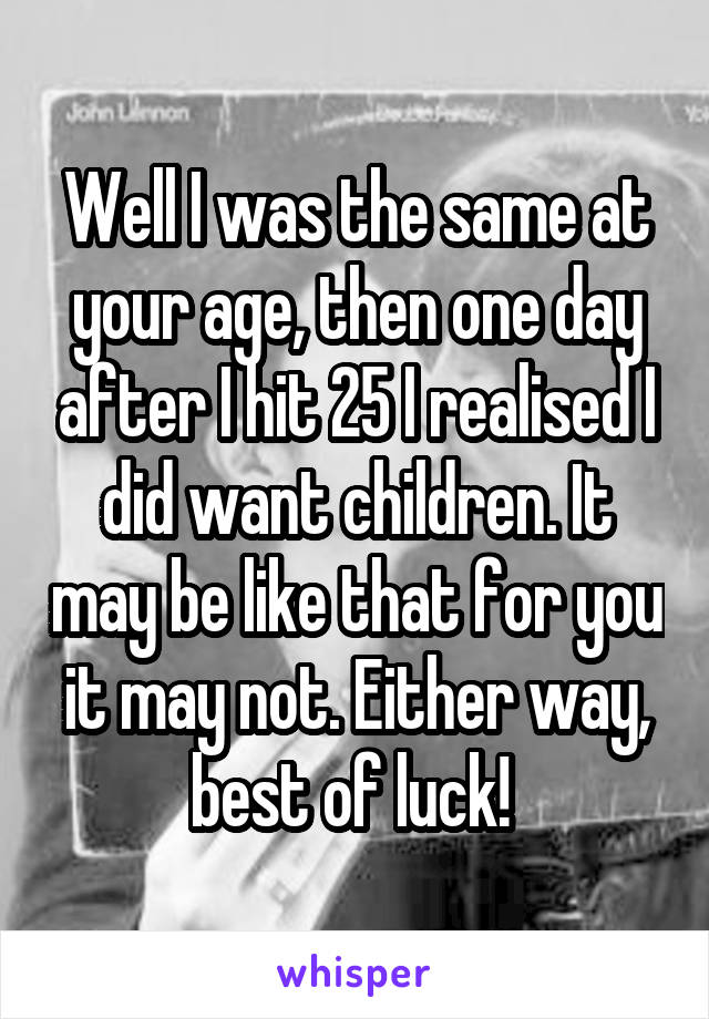 Well I was the same at your age, then one day after I hit 25 I realised I did want children. It may be like that for you it may not. Either way, best of luck! 