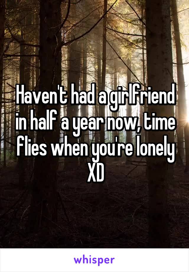 Haven't had a girlfriend in half a year now, time flies when you're lonely XD