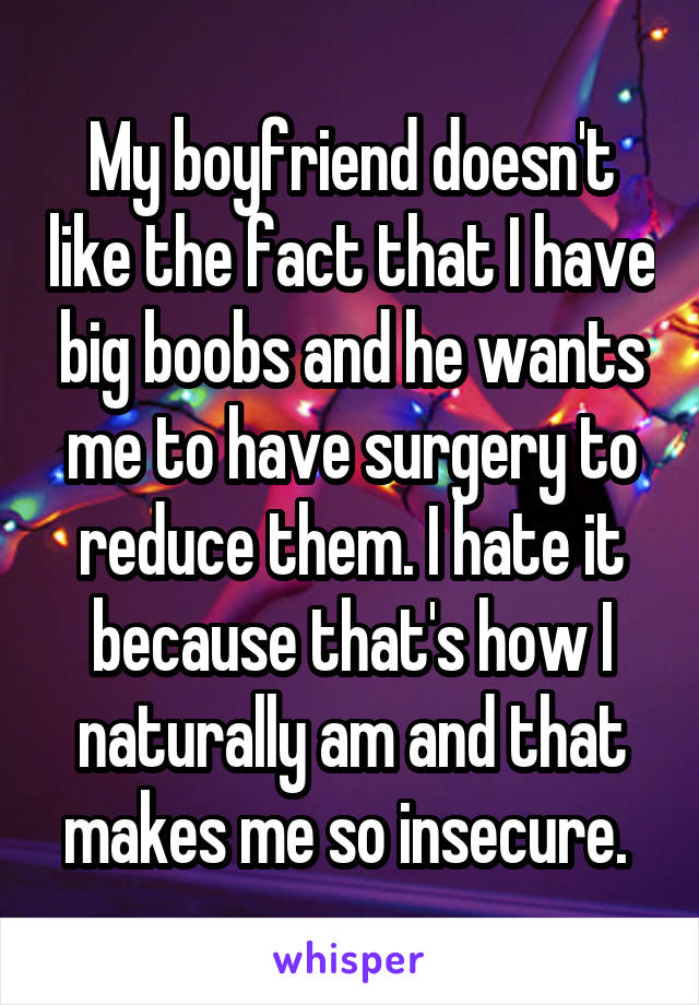 My boyfriend doesn't like the fact that I have big boobs and he wants me to have surgery to reduce them. I hate it because that's how I naturally am and that makes me so insecure. 