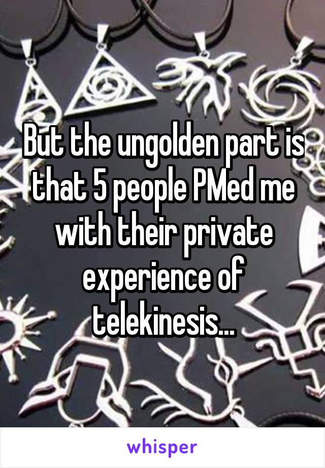 But the ungolden part is that 5 people PMed me with their private experience of telekinesis...