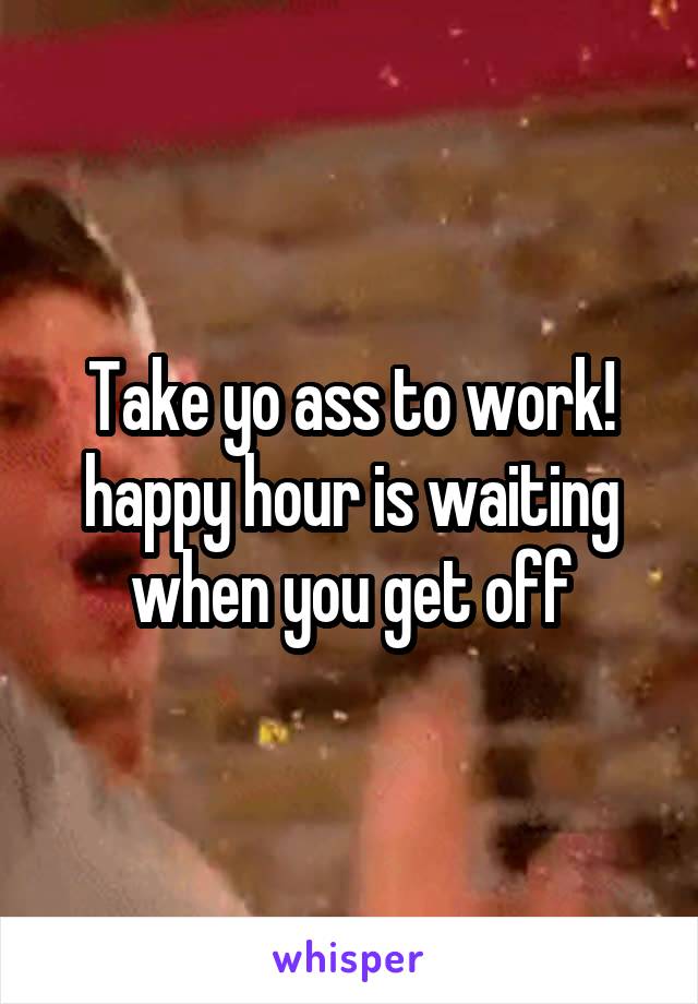 Take yo ass to work! happy hour is waiting when you get off