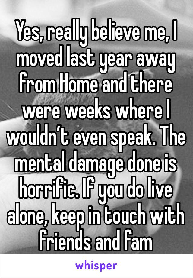 Yes, really believe me, I moved last year away from Home and there were weeks where I wouldn’t even speak. The mental damage done is horrific. If you do live alone, keep in touch with friends and fam