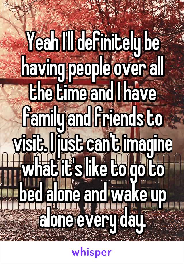 Yeah I'll definitely be having people over all the time and I have family and friends to visit. I just can't imagine what it's like to go to bed alone and wake up alone every day.
