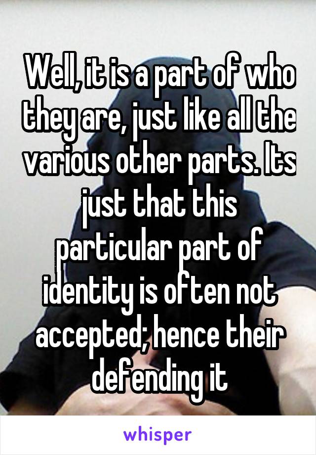 Well, it is a part of who they are, just like all the various other parts. Its just that this particular part of identity is often not accepted; hence their defending it