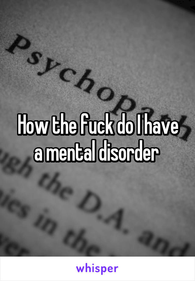How the fuck do I have a mental disorder 
