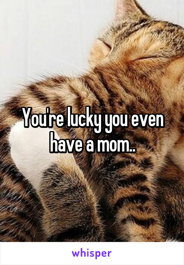 You're lucky you even have a mom..