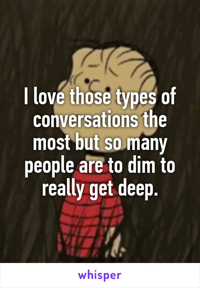 I love those types of conversations the most but so many people are to dim to really get deep.