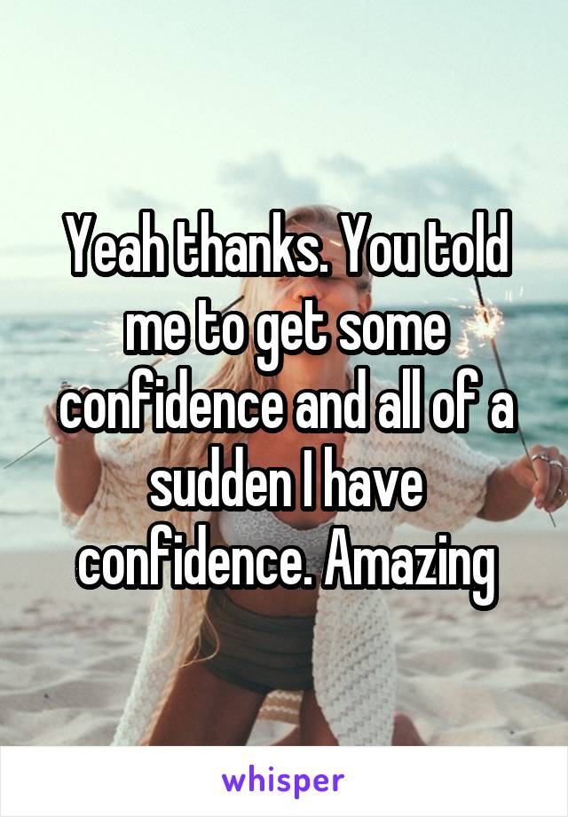 Yeah thanks. You told me to get some confidence and all of a sudden I have confidence. Amazing