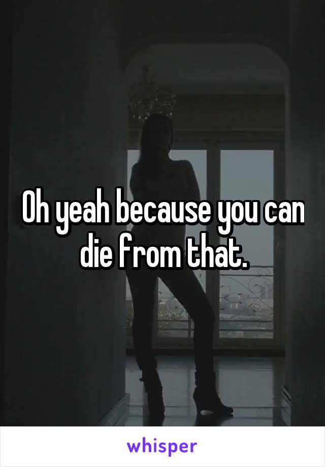 Oh yeah because you can die from that.