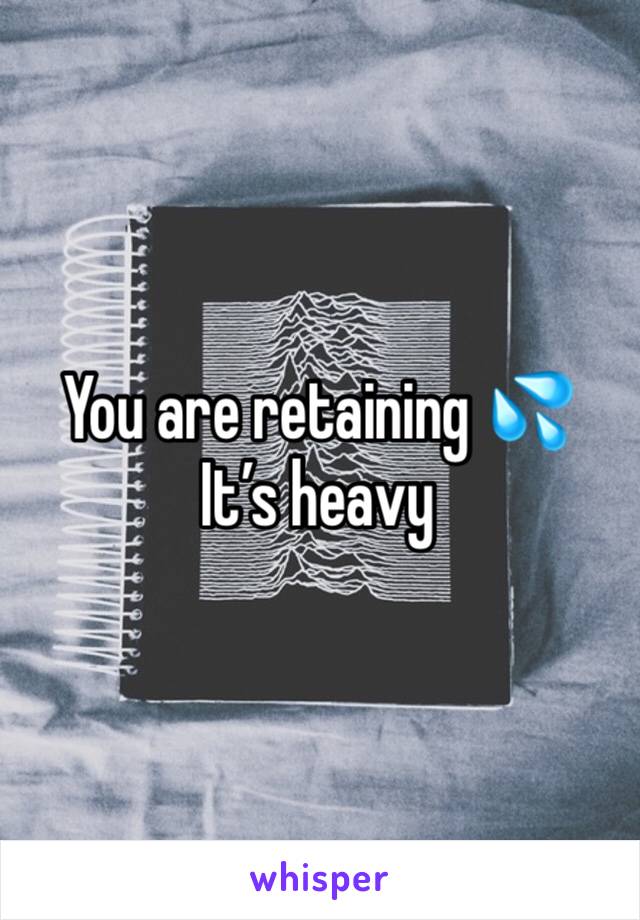 You are retaining ðŸ’¦ 
Itâ€™s heavy
