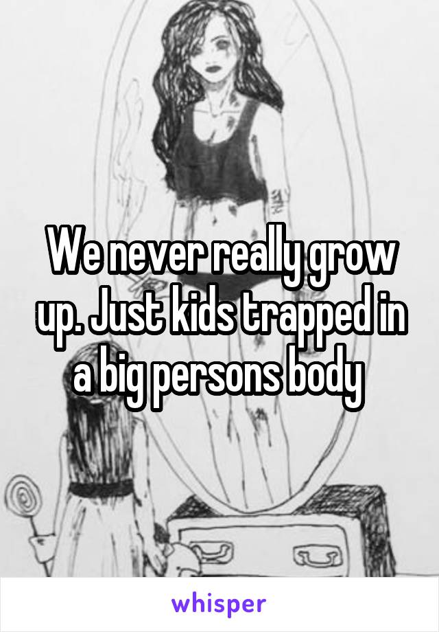 We never really grow up. Just kids trapped in a big persons body 