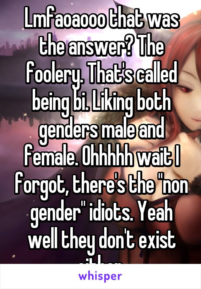 Lmfaoaooo that was the answer? The foolery. That's called being bi. Liking both genders male and female. Ohhhhh wait I forgot, there's the "non gender" idiots. Yeah well they don't exist either.