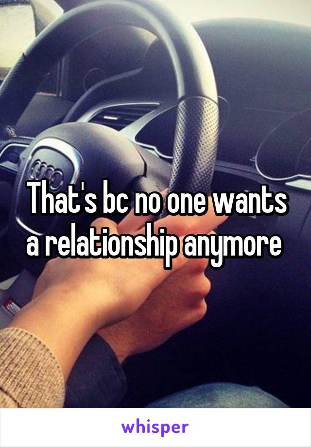That's bc no one wants a relationship anymore 