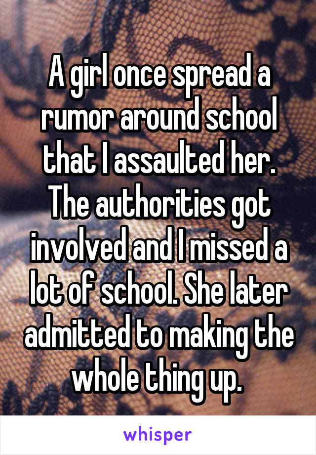 A girl once spread a rumor around school that I assaulted her. The authorities got involved and I missed a lot of school. She later admitted to making the whole thing up. 