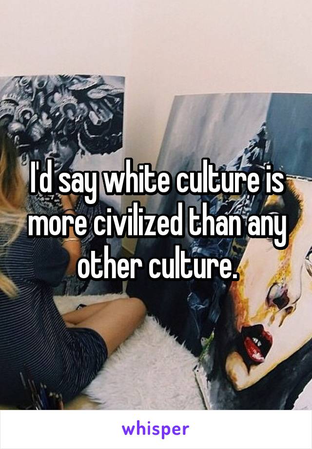 I'd say white culture is more civilized than any other culture.