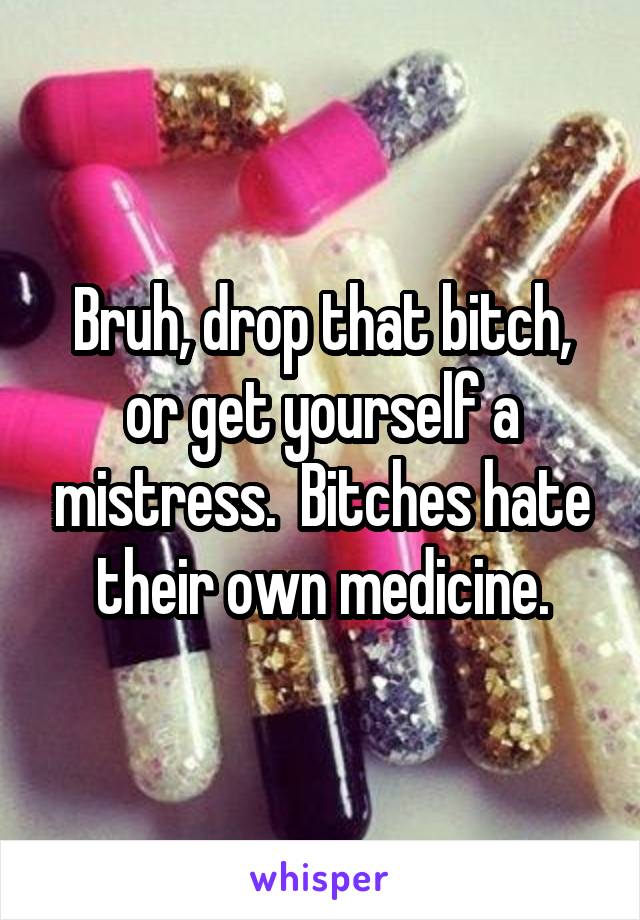 Bruh, drop that bitch, or get yourself a mistress.  Bitches hate their own medicine.