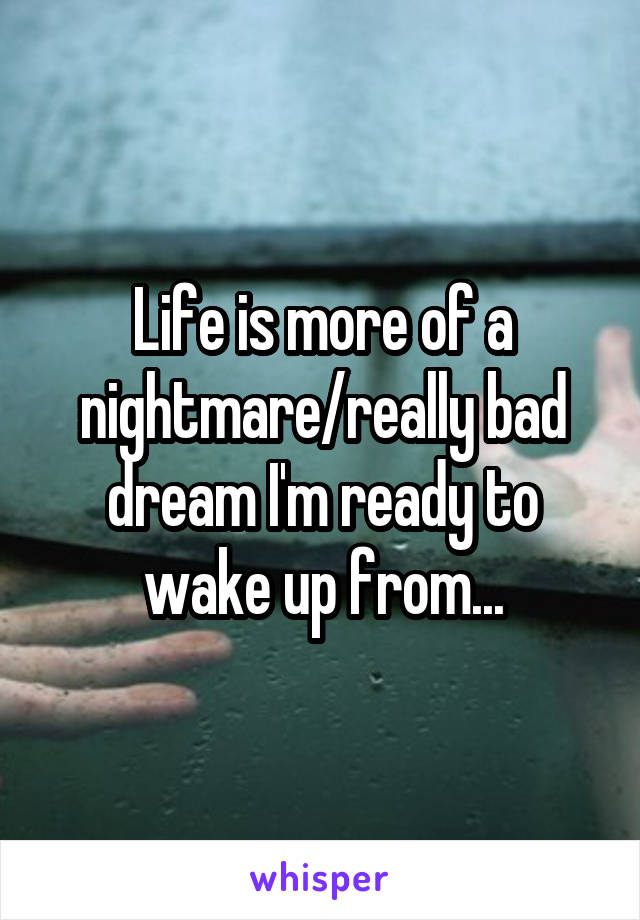 Life is more of a nightmare/really bad dream I'm ready to wake up from...