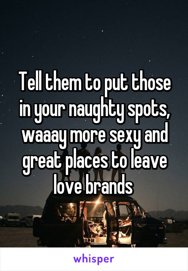 Tell them to put those in your naughty spots, waaay more sexy and great places to leave love brands 