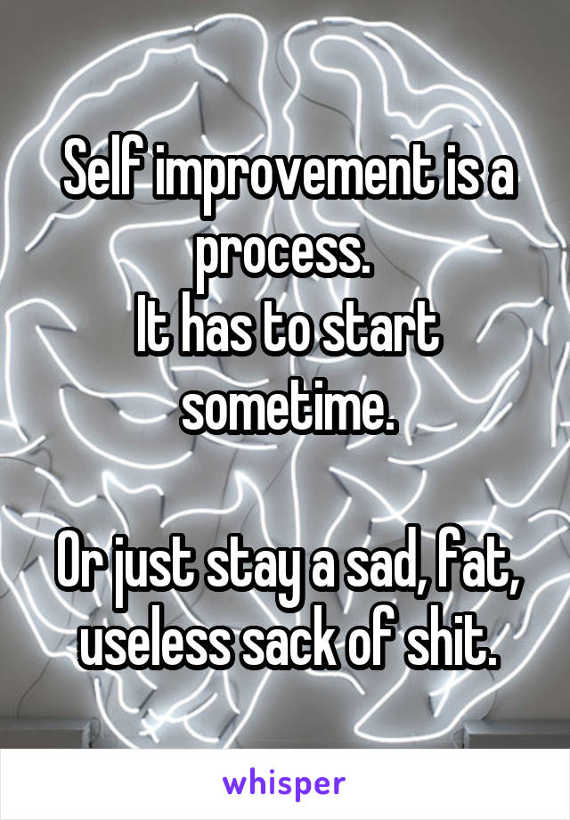 Self improvement is a process. 
It has to start sometime.

Or just stay a sad, fat, useless sack of shit.