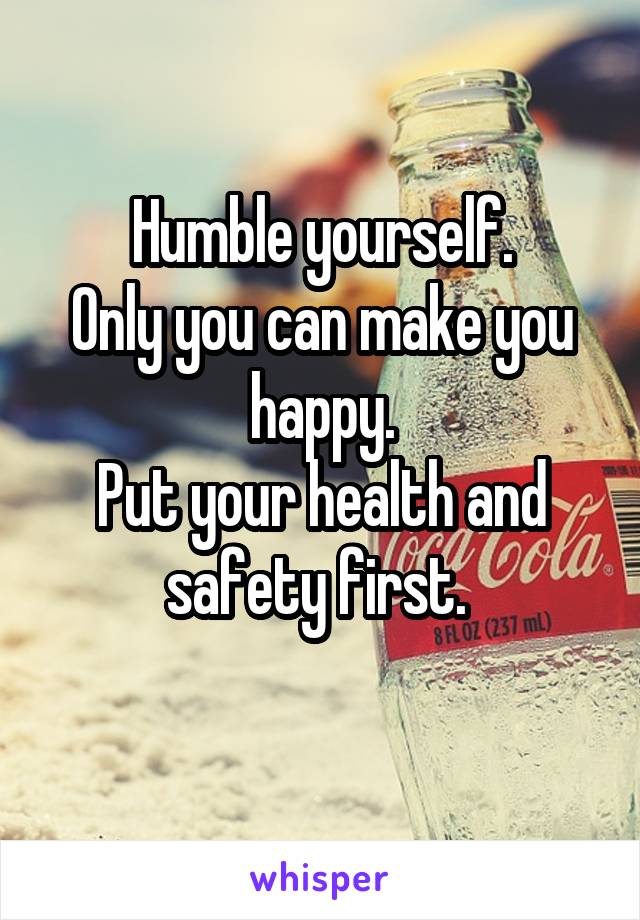 Humble yourself.
Only you can make you happy.
Put your health and safety first. 
