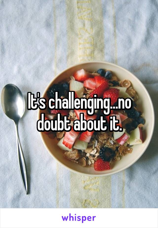 It's challenging...no doubt about it.