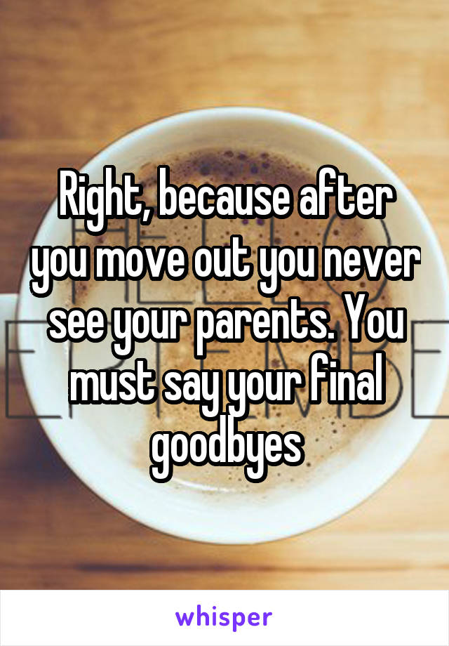 Right, because after you move out you never see your parents. You must say your final goodbyes