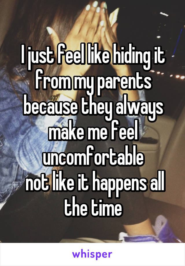 I just feel like hiding it from my parents because they always make me feel uncomfortable
 not like it happens all the time